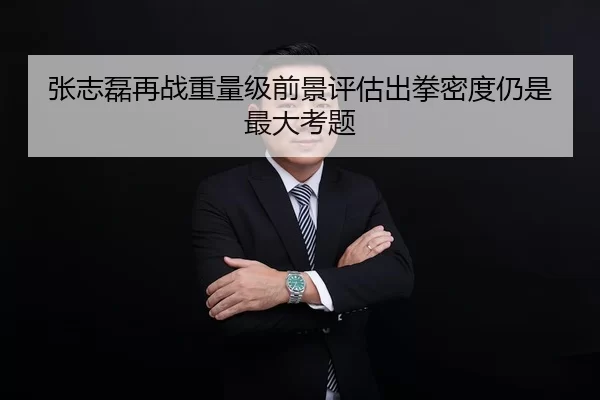 张志磊再战重量级前景评估出拳密度仍是最大考题