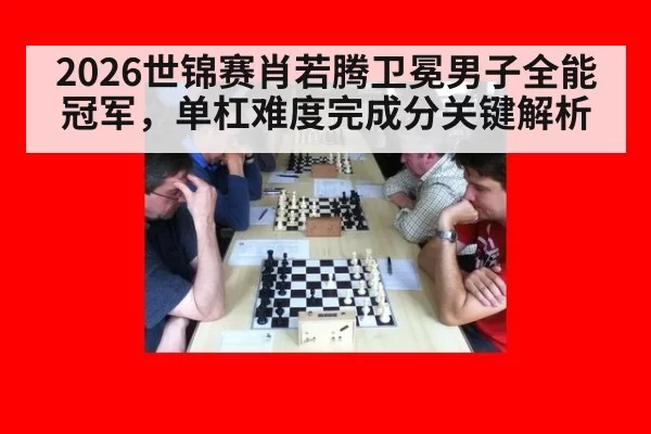 2026世锦赛肖若腾卫冕男子全能冠军，单杠难度完成分关键解析