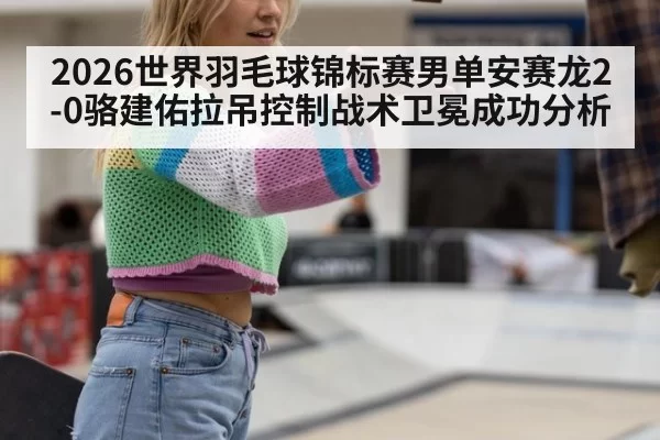 2026世界羽毛球锦标赛男单安赛龙2-0骆建佑拉吊控制战术卫冕成功分析