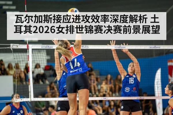 瓦尔加斯接应进攻效率深度解析 土耳其2026女排世锦赛决赛前景展望